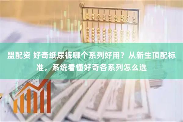 盟配资 好奇纸尿裤哪个系列好用？从新生顶配标准，系统看懂好奇各系列怎么选
