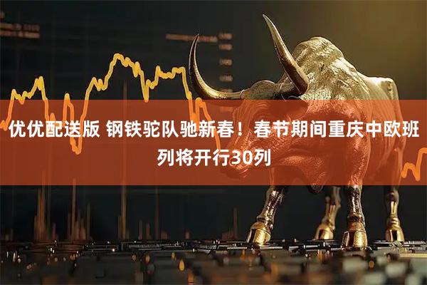 优优配送版 钢铁驼队驰新春！春节期间重庆中欧班列将开行30列
