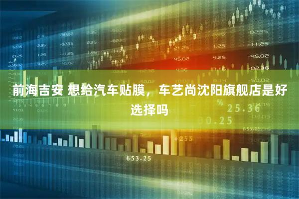 前海吉安 想给汽车贴膜，车艺尚沈阳旗舰店是好选择吗