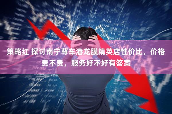策略红 探讨南宁尊车港龙膜精英店性价比，价格贵不贵，服务好不好有答案