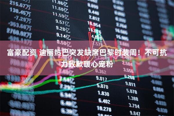 富豪配资 迪丽热巴突发缺席巴黎时装周！不可抗力致歉暖心宠粉