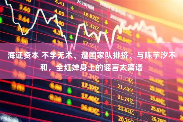 海证资本 不学无术、遭国家队排挤、与陈芋汐不和，全红婵身上的谣言太离谱