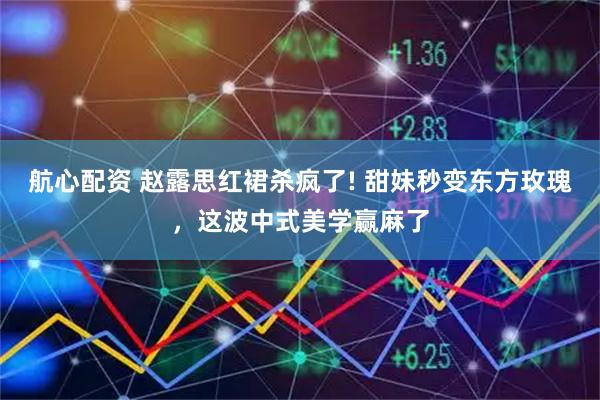 航心配资 赵露思红裙杀疯了! 甜妹秒变东方玫瑰，这波中式美学赢麻了