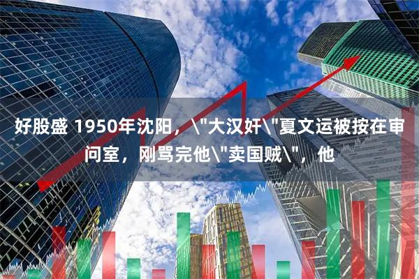 好股盛 1950年沈阳，＂大汉奸＂夏文运被按在审问室，刚骂完他＂卖国贼＂，他