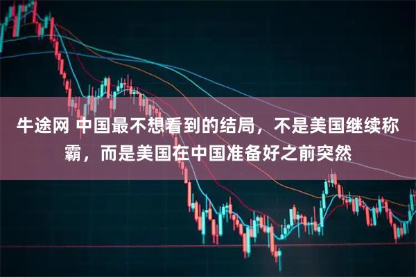 牛途网 中国最不想看到的结局，不是美国继续称霸，而是美国在中国准备好之前突然