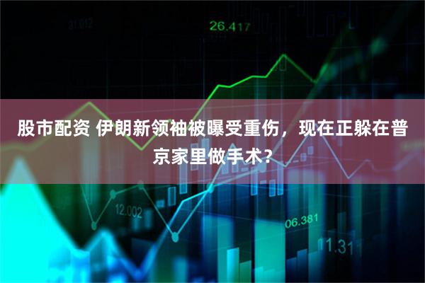 股市配资 伊朗新领袖被曝受重伤，现在正躲在普京家里做手术？