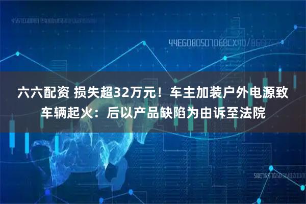 六六配资 损失超32万元！车主加装户外电源致车辆起火：后以产品缺陷为由诉至法院