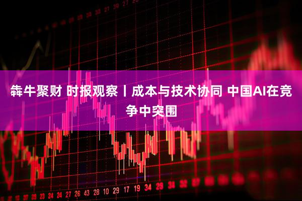 犇牛聚财 时报观察丨成本与技术协同 中国AI在竞争中突围