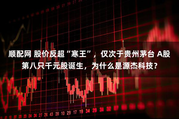顺配网 股价反超“寒王”，仅次于贵州茅台 A股第八只千元股诞生，为什么是源杰科技？