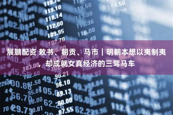 展鵬配资 敕书、朝贡、马市｜明朝本想以夷制夷，却成就女真经济的三驾马车