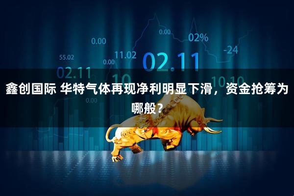 鑫创国际 华特气体再现净利明显下滑，资金抢筹为哪般？