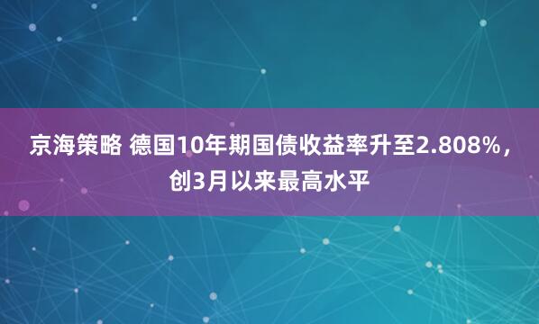京海策略 德国10年期国债收益率升至2.808%，创3月以来最高水平