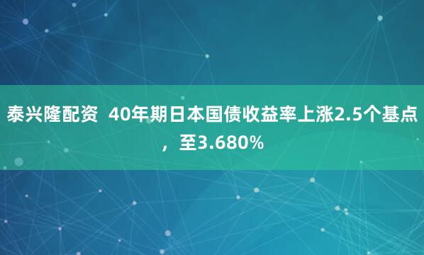 泰兴隆配资  40年期日本国债收益率上涨2.5个基点，至3.680%