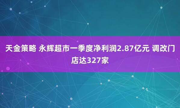 天金策略 永辉超市一季度净利润2.87亿元 调改门店达327家
